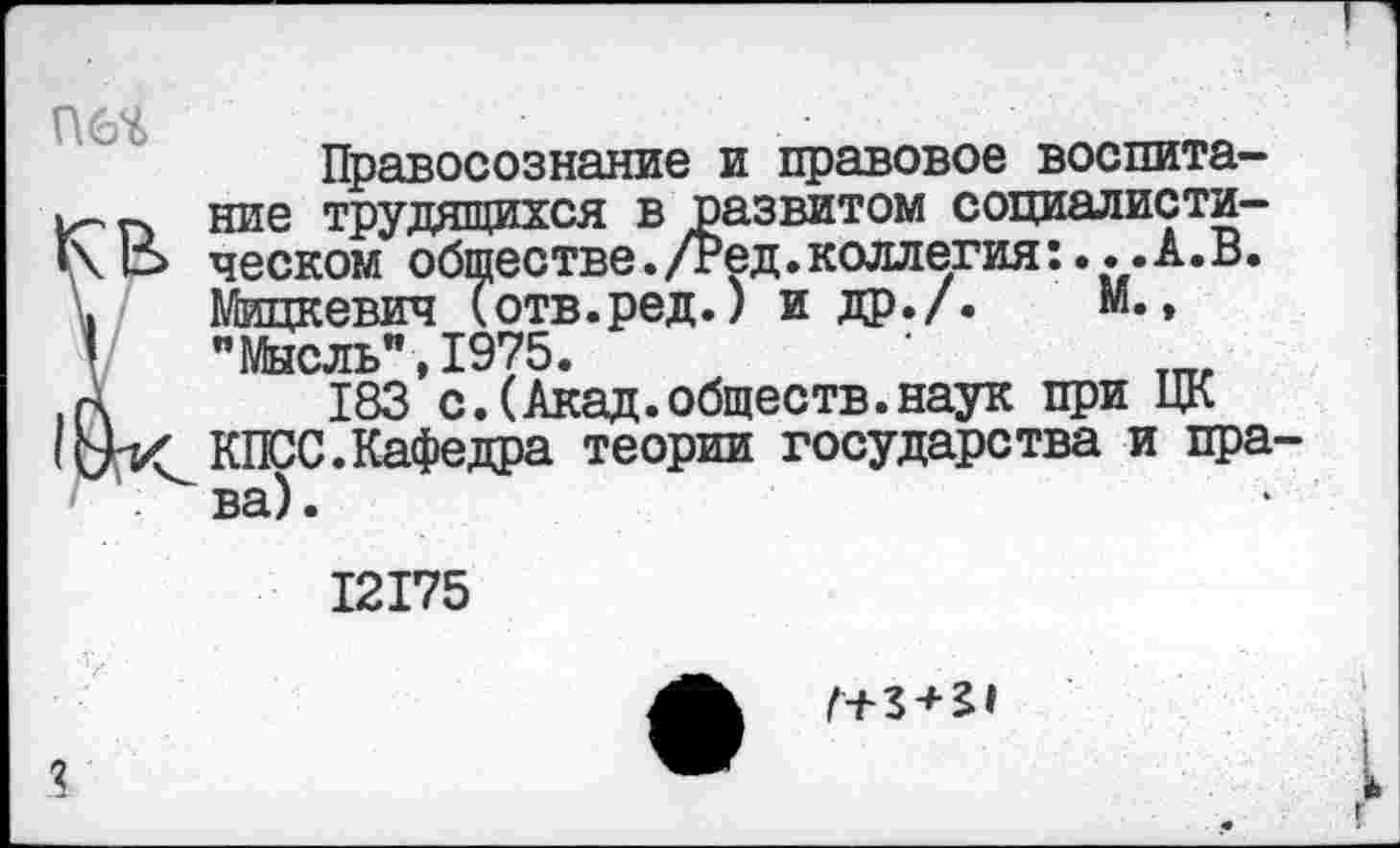 ﻿П6Ч
Правосознание и правовое воспитание трудящихся в развитом социалистическом обществе./Ред.коллегия:...А.В. Мицкевич (отв.ред.) и др./. М., "Мысль",1975.
183 с.(Акад.обществ.наук при ЦК КПСС.Кафедра теории государства и права).
12175
Г+3 + 21